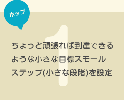 ちょっと頑張れば到達できるような小さな目標スモールステップ(小さな段階)を設定